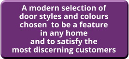 A modern selection of door styles and colours chosen  to be a feature in any home and to satisfy the most discerning customers