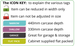 The ICON KEY:  to explain the various tags  Item can not be adjusted in size 440mm carcase depth 330mm carcase depth Great for garage & storage Cabinet supplied flat packed Item can be reduced in width only