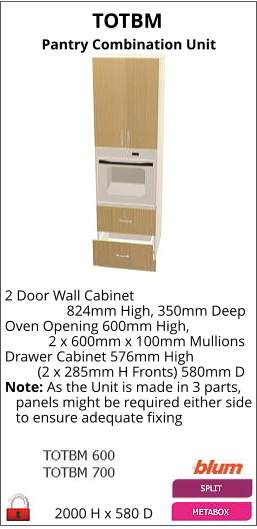 TOTBM Pantry Combination Unit 2000 H x 580 D 2 Door Wall Cabinet                  824mm High, 350mm Deep Oven Opening 600mm High,             2 x 600mm x 100mm Mullions Drawer Cabinet 576mm High          (2 x 285mm H Fronts) 580mm D Note: As the Unit is made in 3 parts,    panels might be required either side    to ensure adequate fixing