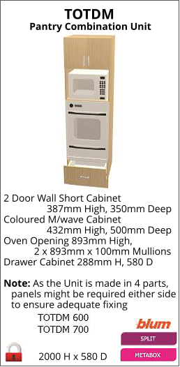 TOTDM Pantry Combination Unit 2000 H x 580 D 2 Door Wall Short Cabinet                  387mm High, 350mm Deep Coloured M/wave Cabinet                  432mm High, 500mm Deep Oven Opening 893mm High,             2 x 893mm x 100mm Mullions Drawer Cabinet 288mm H, 580 D   Note: As the Unit is made in 4 parts,    panels might be required either side    to ensure adequate fixing