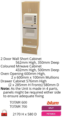2170 H x 580 D 2 Door Wall Short Cabinet                  562mm High, 350mm Deep Coloured M/wave Cabinet                  432mm High, 500mm Deep Oven Opening 600mm High,             2 x 600mm x 100mm Mullions Drawer Cabinet 576mm High          (2 x 285mm H Fronts) 580mm D Note: As the Unit is made in 4 parts,    panels might be required either side    to ensure adequate fixing