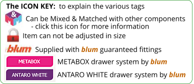 The ICON KEY:  to explain the various tags  Can be Mixed & Matched with other components    - click this icon for more information Item can not be adjusted in size Supplied with blum guaranteed fittings ANTARO WHITE drawer system by blum METABOX drawer system by blum