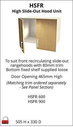 HSFR 505 H x 330 D High Slide-Out Hood Unit To suit front recirculating slide-out rangehoods with 80mm trim Bottom fixed shelf supplied loose Door Opening 465mm High (Matching trim ordered separately - See Panel Section)