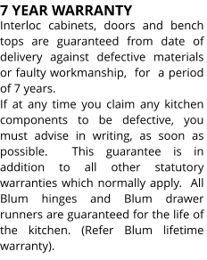 7 YEAR WARRANTY Interloc cabinets, doors and bench tops are guaranteed from date of delivery against defective materials or faulty workmanship,  for  a period  of 7 years. If at any time you claim any kitchen components to be defective, you must advise in writing, as soon as possible.  This guarantee is in addition to all other statutory warranties which normally apply.  All Blum hinges and Blum drawer runners are guaranteed for the life of the kitchen. (Refer Blum lifetime warranty).